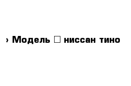  › Модель ­ ниссан тино